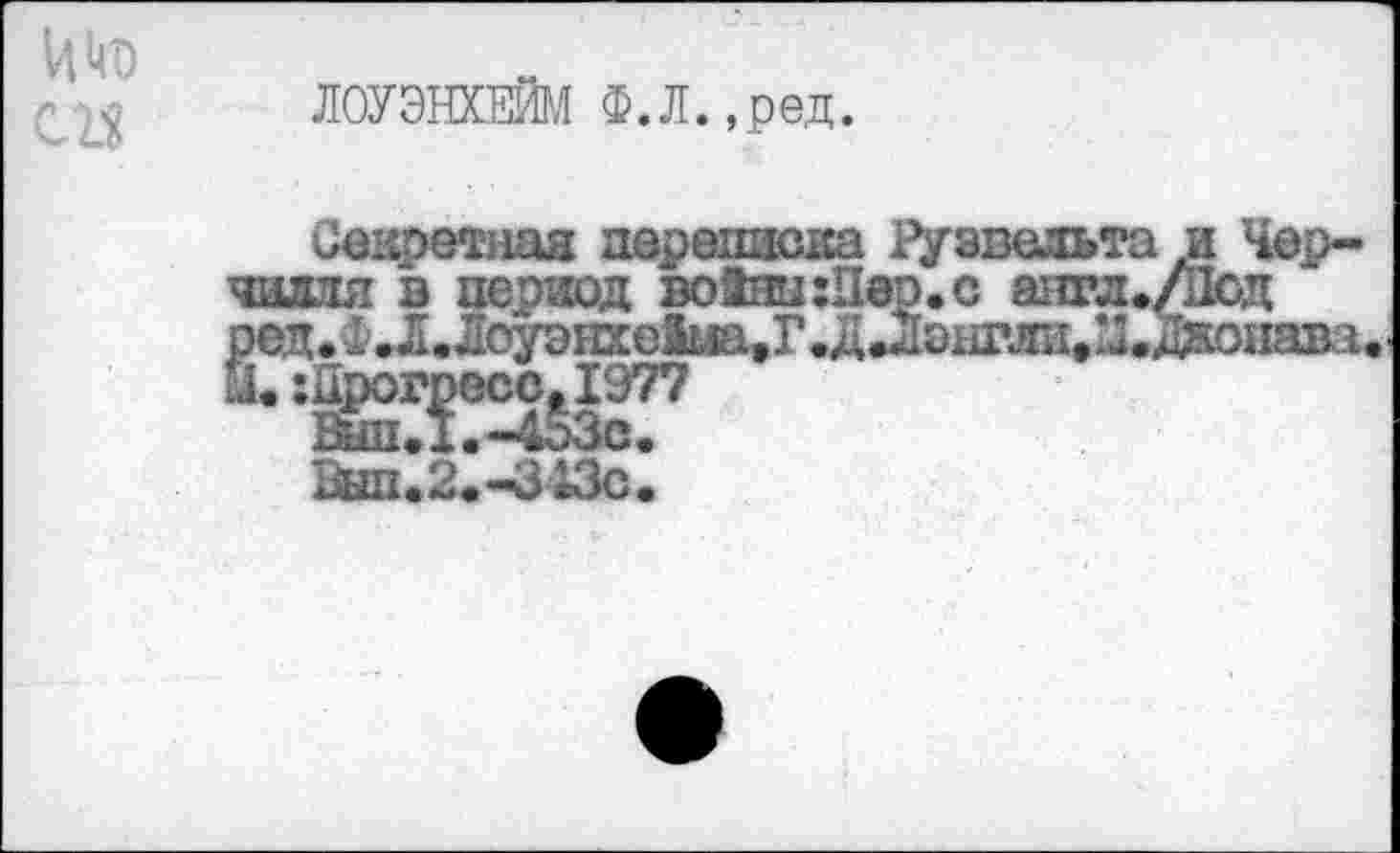 ﻿ЛОУЭНХЕИМ Ф.Л. ,ред.
Секретная переписка Рузвельта и Черчилля в период во!ны:Пер.с апгл./Лсд ред.Фи[.Лоуэнхе^эГ.ди1э11Гли.^.донава. а. прогресс,1977
Вш1.1.-4оЗс.
0ып«2«-343с.